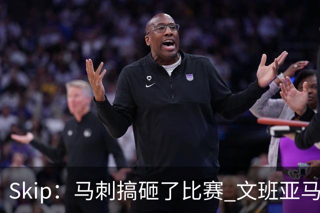 Skip：马刺搞砸了比赛 文班亚马就像詹姆斯一样没有关键基因